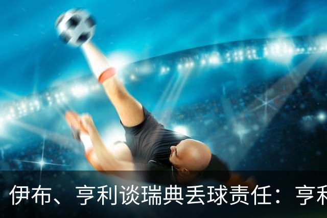 伊布、亨利谈瑞典丢球责任：亨利认为是约克雷斯，伊布认为伊萨克